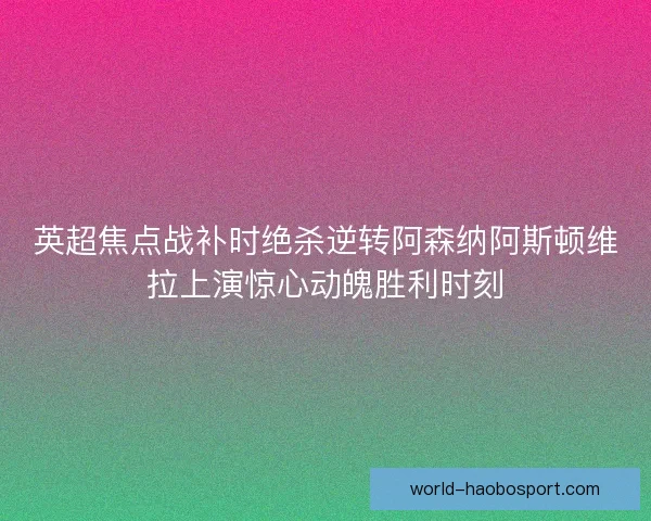 英超焦点战补时绝杀逆转阿森纳阿斯顿维拉上演惊心动魄胜利时刻