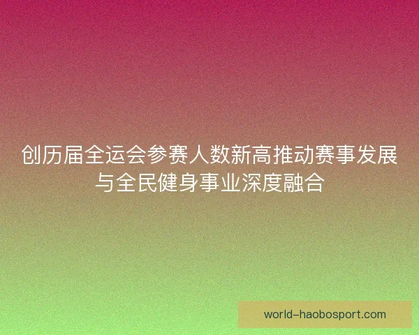 创历届全运会参赛人数新高推动赛事发展与全民健身事业深度融合
