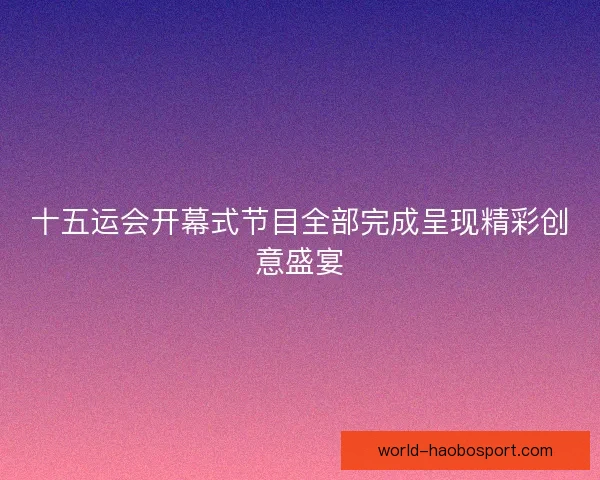 十五运会开幕式节目全部完成呈现精彩创意盛宴